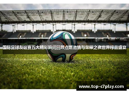 国际足球友谊赛五大精彩瞬间回顾点燃激情与荣耀之夜世界绿茵盛宴