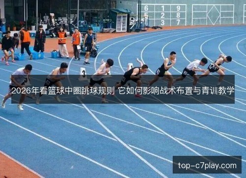 2026年看篮球中圈跳球规则 它如何影响战术布置与青训教学